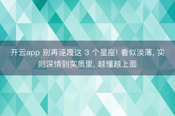 开云app 别再诬蔑这 3 个星座! 看似淡薄， 实则深情到实质里， 越懂越上面