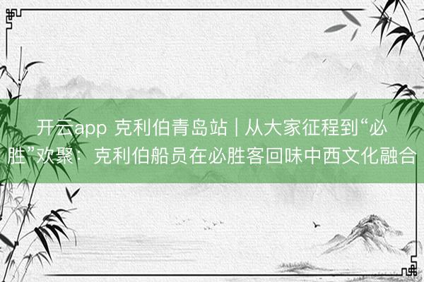 开云app 克利伯青岛站 | 从大家征程到“必胜”欢聚：克利伯船员在必胜客回味中西文化融合