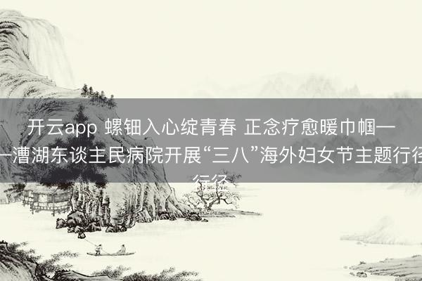 开云app 螺钿入心绽青春 正念疗愈暖巾帼——漕湖东谈主民病院开展“三八”海外妇女节主题行径