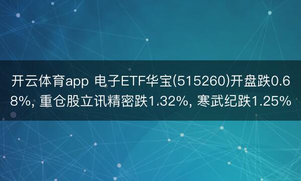 开云体育app 电子ETF华宝(515260)开盘跌0.68%， 重仓股立讯精密跌1.32%， 寒武纪跌1.25%