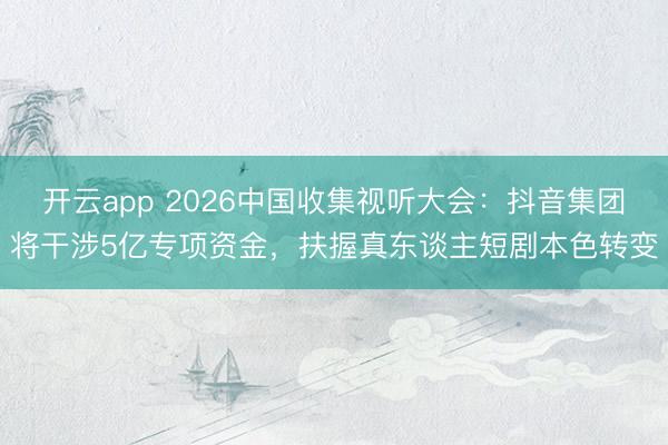 开云app 2026中国收集视听大会：抖音集团将干涉5亿专项资金，扶握真东谈主短剧本色转变