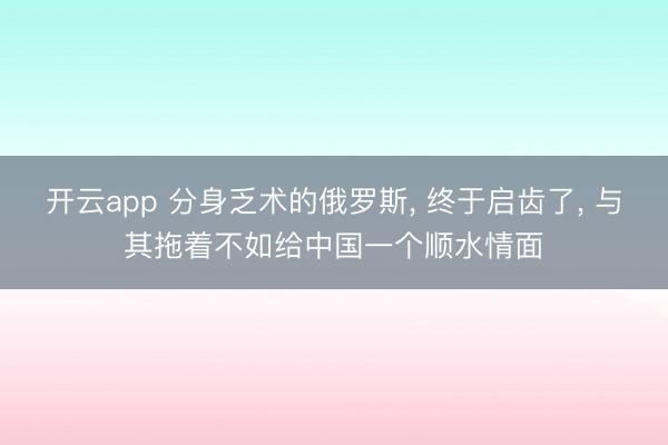 开云app 分身乏术的俄罗斯， 终于启齿了， 与其拖着不如给中国一个顺水情面