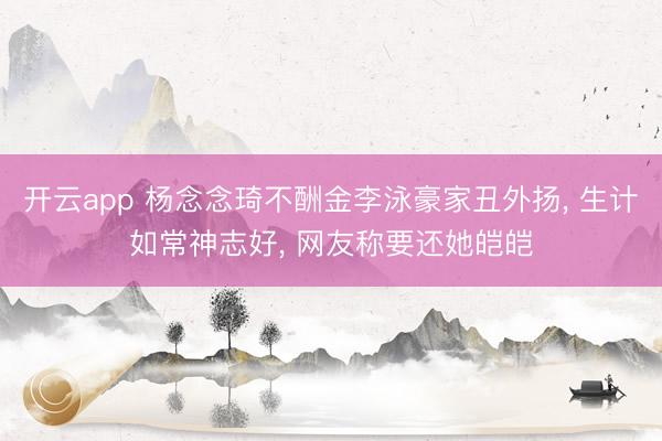 开云app 杨念念琦不酬金李泳豪家丑外扬， 生计如常神志好， 网友称要还她皑皑