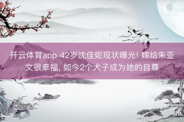 开云体育app 42岁沈佳妮现状曝光! 嫁给朱亚文很幸福， 如今2个犬子成为她的自尊