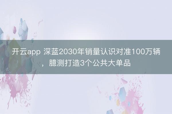 开云app 深蓝2030年销量认识对准100万辆，臆测打造3个公共大单品