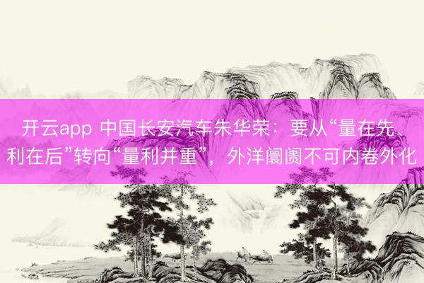 开云app 中国长安汽车朱华荣：要从“量在先、利在后”转向“量利并重”，外洋阛阓不可内卷外化