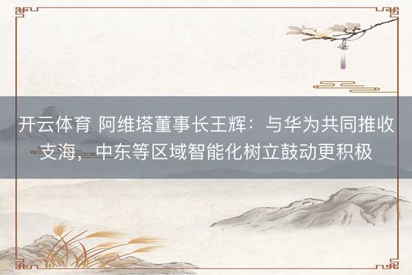 开云体育 阿维塔董事长王辉：与华为共同推收支海，中东等区域智能化树立鼓动更积极