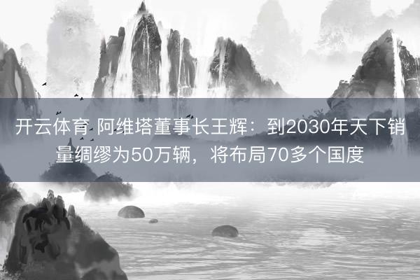 开云体育 阿维塔董事长王辉：到2030年天下销量绸缪为50万辆，将布局70多个国度