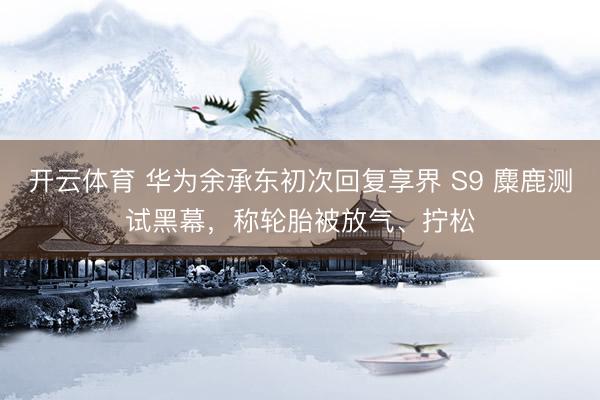 开云体育 华为余承东初次回复享界 S9 麋鹿测试黑幕，称轮胎被放气、拧松