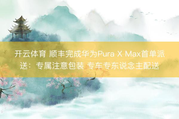 开云体育 顺丰完成华为Pura X Max首单派送：专属注意包装 专车专东说念主配送