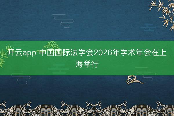 开云app 中国国际法学会2026年学术年会在上海举行