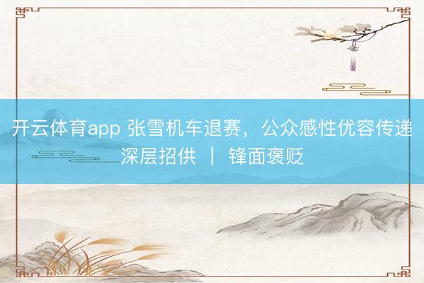 开云体育app 张雪机车退赛，公众感性优容传递深层招供 ｜ 锋面褒贬