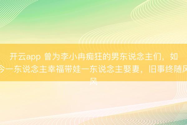 开云app 曾为李小冉痴狂的男东说念主们，如今一东说念主幸福带娃一东说念主娶妻，旧事终随风