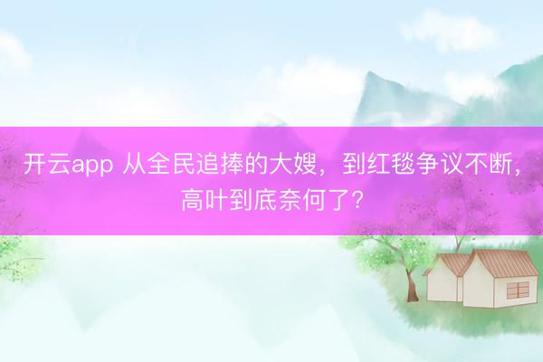 开云app 从全民追捧的大嫂，到红毯争议不断，高叶到底奈何了?