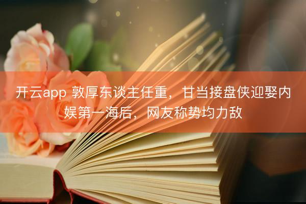 开云app 敦厚东谈主任重，甘当接盘侠迎娶内娱第一海后，网友称势均力敌
